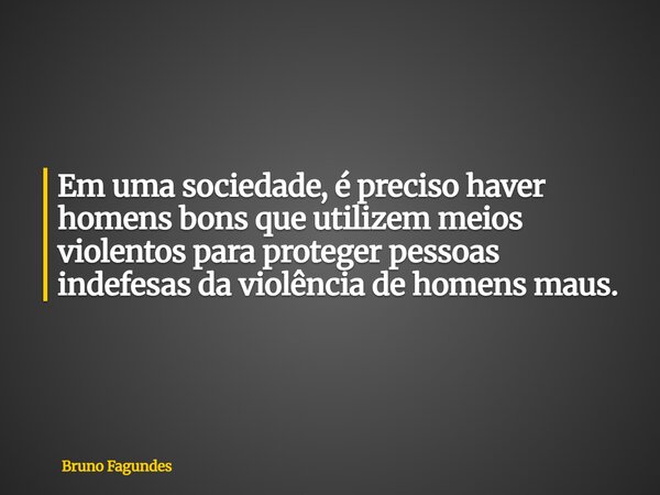 Em uma sociedade, é preciso haver homens bons que utilizem meios violentos para proteger pessoas indefesas da violência de homens maus.... Frase de Bruno Fagundes.