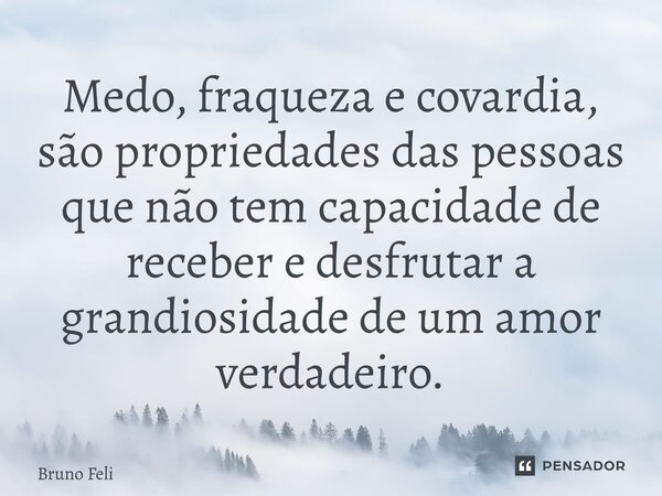 ⁠Medo, fraqueza e covardia, são propriedades das pessoas que não tem capacidade de receber e desfrutar a grandiosidade de um amor verdadeiro.... Frase de Bruno Felipe.