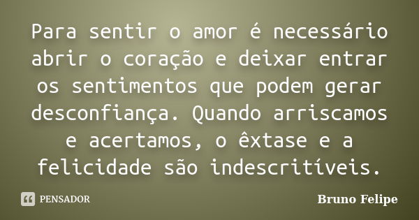 Para sentir o amor é necessário abrir o coração e deixar entrar os sentimentos que podem gerar desconfiança. Quando arriscamos e acertamos, o êxtase e a felicid... Frase de Bruno Felipe.