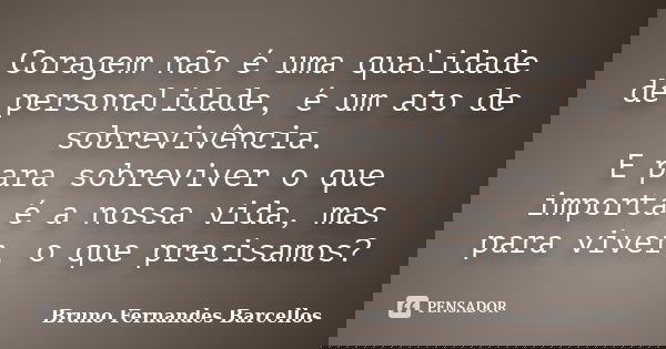 Coragem não é uma qualidade de personalidade, é um ato de sobrevivência. E para sobreviver o que importa é a nossa vida, mas para viver, o que precisamos?... Frase de Bruno Fernandes Barcellos.