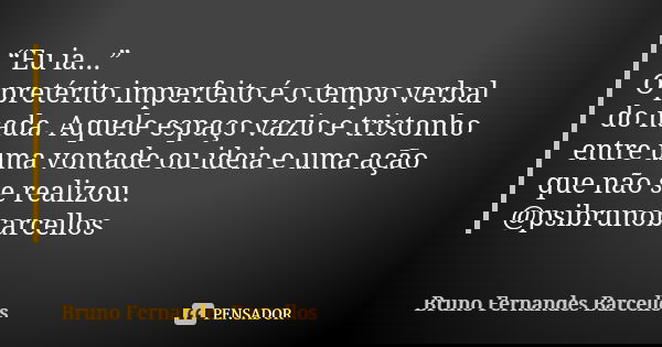 “Eu ia...”  O pretérito imperfeito é o tempo verbal do nada. Aquele espaço vazio e tristonho entre uma vontade ou ideia e uma ação que não se realizou. @psibrun... Frase de Bruno Fernandes Barcellos.