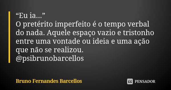 “Eu ia...”  O pretérito imperfeito é o tempo verbal do nada. Aquele espaço vazio e tristonho entre uma vontade ou ideia e uma ação que não se realizou. @psibrun... Frase de Bruno Fernandes Barcellos.