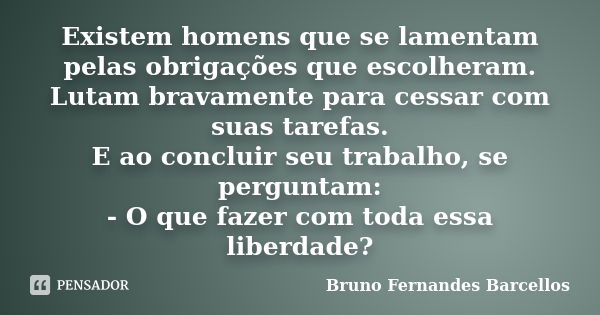 Existem homens que se lamentam pelas obrigações que escolheram. Lutam bravamente para cessar com suas tarefas. E ao concluir seu trabalho, se perguntam: - O que... Frase de Bruno Fernandes Barcellos.