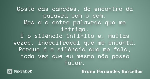 Gosto das canções, do encontro da palavra com o som. Mas é o entre palavras que me intriga. É o silêncio infinito e, muitas vezes, indecifrável que me encanta. ... Frase de Bruno Fernandes Barcellos.
