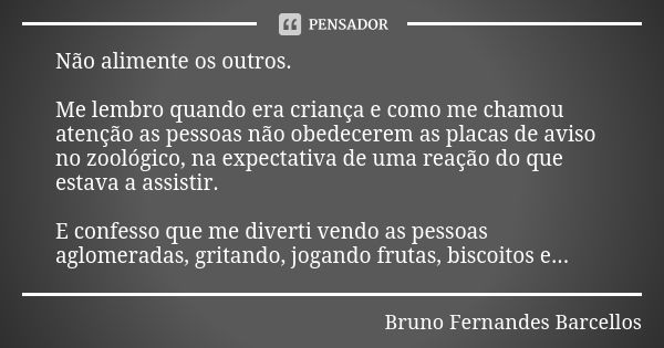 Não alimente os outros. Me lembro quando era criança e como me chamou atenção as pessoas não obedecerem as placas de aviso no zoológico, na expectativa de uma r... Frase de Bruno Fernandes Barcellos.