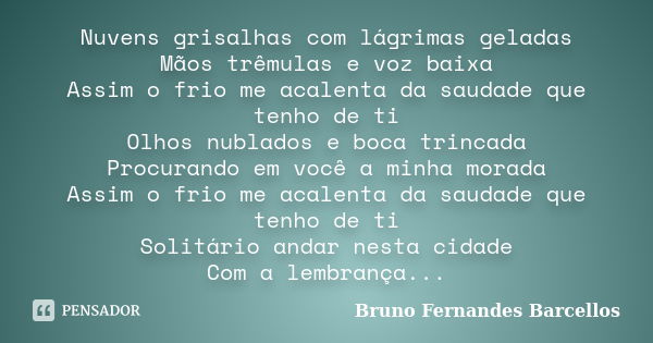 Nuvens grisalhas com lágrimas geladas Mãos trêmulas e voz baixa Assim o frio me acalenta da saudade que tenho de ti Olhos nublados e boca trincada Procurando em... Frase de Bruno Fernandes Barcellos.