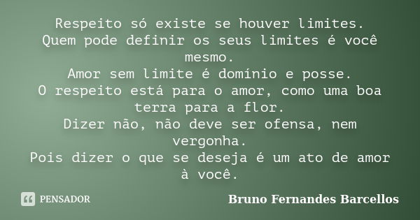 Respeito só existe se houver limites. Quem pode definir os seus limites é você mesmo. Amor sem limite é domínio e posse. O respeito está para o amor, como uma b... Frase de Bruno Fernandes Barcellos.