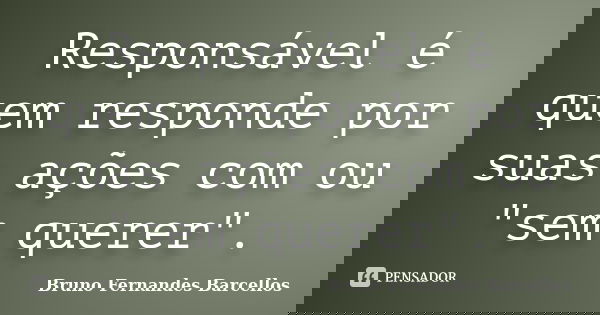Responsável é quem responde por suas ações com ou "sem querer".... Frase de Bruno Fernandes Barcellos.