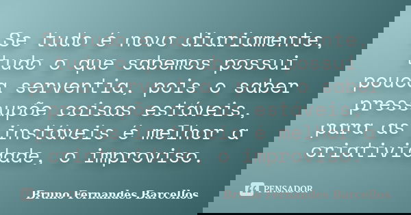 Se tudo é novo diariamente, tudo o que sabemos possui pouca serventia, pois o saber pressupõe coisas estáveis, para as instáveis é melhor a criatividade, o impr... Frase de Bruno Fernandes Barcellos.