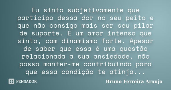 Eu sinto subjetivamente que participo dessa dor no seu peito e que não consigo mais ser seu pilar de suporte. É um amor intenso que sinto, com dinamismo forte. ... Frase de Bruno Ferreira Araujo.