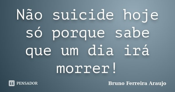 Não suicide hoje só porque sabe que um dia irá morrer!... Frase de Bruno Ferreira Araujo.
