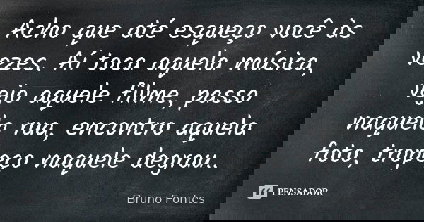 Acho que até esqueço você às vezes. Aí toca aquela música, vejo aquele filme, passo naquela rua, encontro aquela foto, tropeço naquele degrau..... Frase de Bruno Fontes.