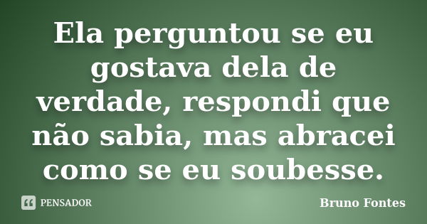 Ela perguntou se eu gostava dela de verdade, respondi que não sabia, mas abracei como se eu soubesse.... Frase de Bruno Fontes.