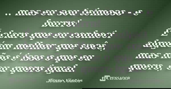 .. mas eu sou teimoso - e burro! É claro que eu conheci alguém melhor que você, mas não é isso o que eu quero, eu quero igual.... Frase de Bruno Fontes.