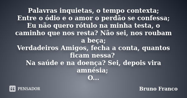 Palavras inquietas, o tempo contexta; Entre o ódio e o amor o perdão se confessa; Eu não quero rótulo na minha testa, o caminho que nos resta? Não sei, nos roub... Frase de Bruno Franco.