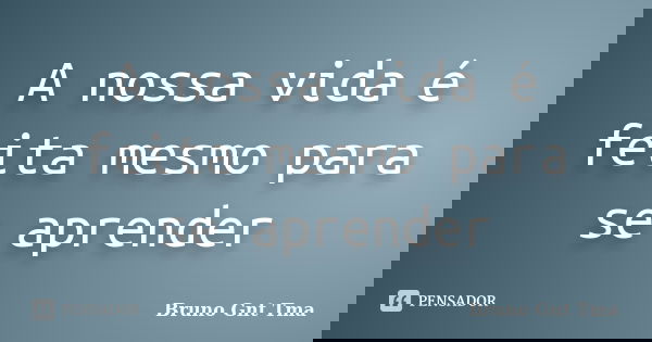 A nossa vida é feita mesmo para se aprender... Frase de Bruno Gnt Tma.