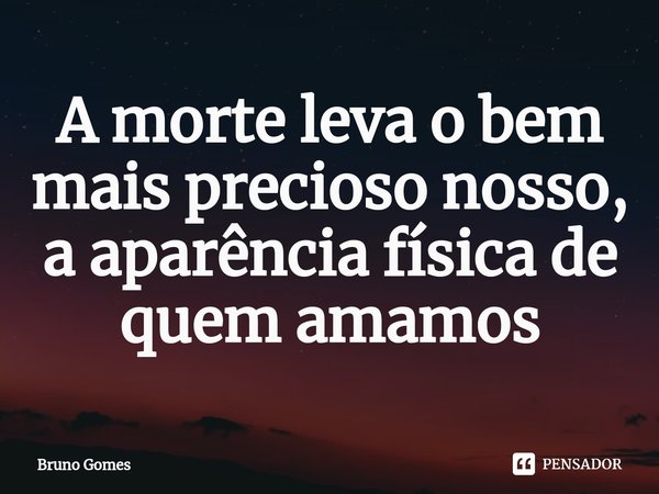 A morte leva o bem mais precioso nosso, a aparência física de quem amamos... Frase de Bruno Gomes.