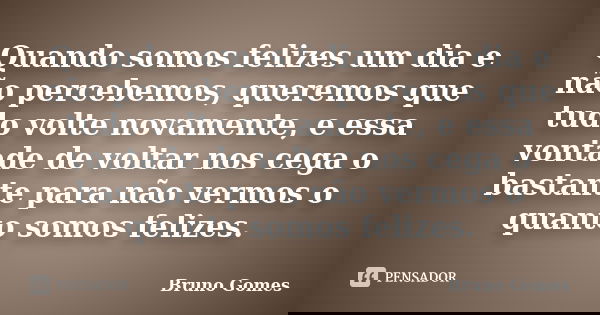 Quando somos felizes um dia e não percebemos, queremos que tudo volte novamente, e essa vontade de voltar nos cega o bastante para não vermos o quanto somos fel... Frase de Bruno Gomes.