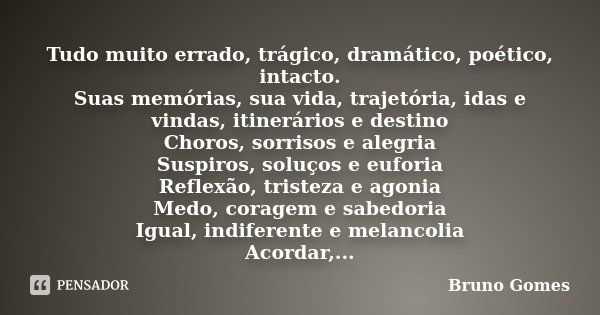 ​ Tudo muito errado, trágico, dramático, poético, intacto. Suas memórias, sua vida, trajetória, idas e vindas, itinerários e destino Choros, sorrisos e alegria ... Frase de Bruno Gomes.