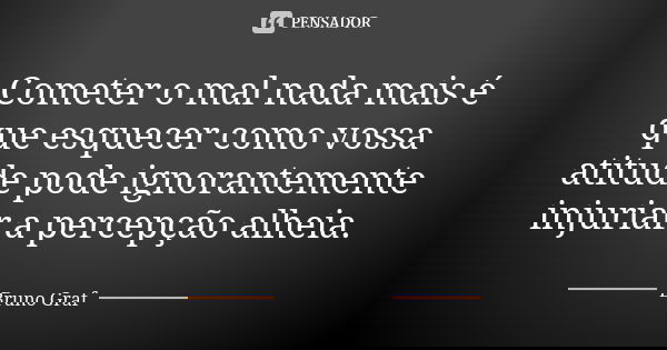 Cometer o mal nada mais é que esquecer como vossa atitude pode ignorantemente injuriar a percepção alheia.... Frase de Bruno Graf.