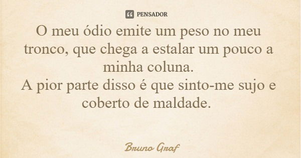 O meu ódio emite um peso no meu tronco, que chega a estalar um pouco a minha coluna. A pior parte disso é que sinto-me sujo e coberto de maldade.... Frase de Bruno Graf.