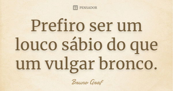 Prefiro ser um louco sábio do que um vulgar bronco.... Frase de Bruno Graf.