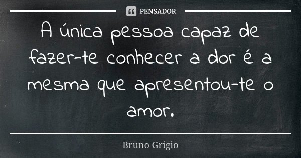 A única pessoa capaz de fazer-te conhecer a dor é a mesma que apresentou-te o amor.... Frase de Bruno Grigio.