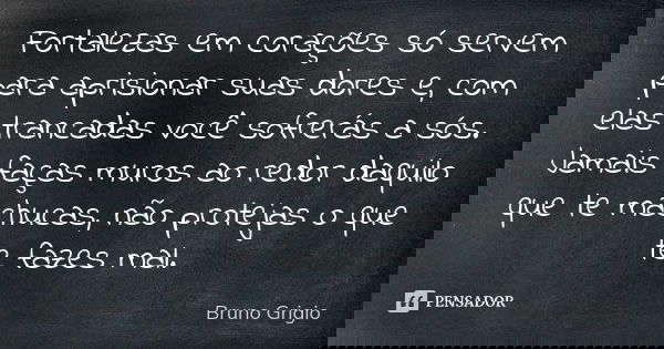 Fortalezas em corações só servem para aprisionar suas dores e, com elas trancadas você sofrerás a sós. Jamais faças muros ao redor daquilo que te machucas, não ... Frase de Bruno Grigio.