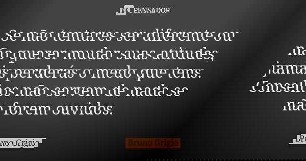 Se não tentares ser diferente ou não querer mudar suas atitudes, jamais perderás o medo que tens. Conselhos não servem de nada se não forem ouvidos.... Frase de Bruno Grigio.