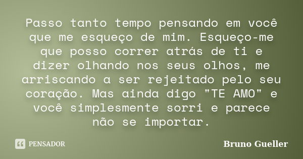 Passo tanto tempo pensando em você que me esqueço de mim. Esqueço-me que posso correr atrás de ti e dizer olhando nos seus olhos, me arriscando a ser rejeitado ... Frase de Bruno Gueller.