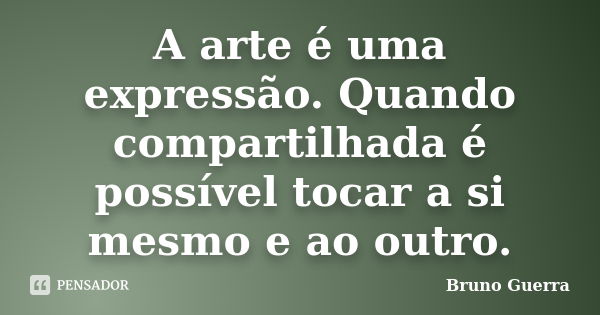 A arte é uma expressão. Quando compartilhada é possível tocar a si mesmo e ao outro.... Frase de Bruno Guerra.