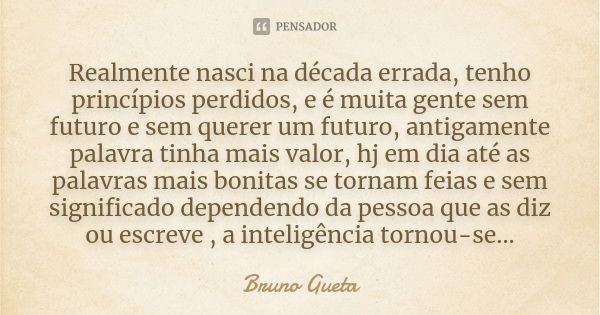 Realmente nasci na década errada, tenho princípios perdidos, e é muita gente sem futuro e sem querer um futuro, antigamente palavra tinha mais valor, hj em dia ... Frase de Bruno Gueta.