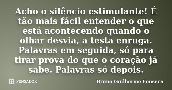 Acho o silêncio estimulante! É tão mais fácil entender o que está acontecendo quando o olhar desvia, a testa enruga. Palavras em seguida, só para tirar prova do... Frase de Bruno Guilherme Fonseca.