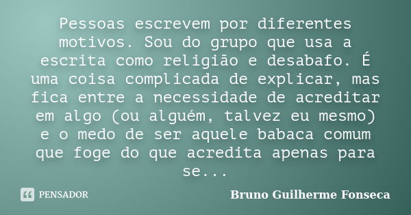 Pessoas escrevem por diferentes motivos. Sou do grupo que usa a escrita como religião e desabafo. É uma coisa complicada de explicar, mas fica entre a necessida... Frase de Bruno Guilherme Fonseca.