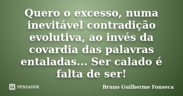 Quero o excesso, numa inevitável contradição evolutiva, ao invés da covardia das palavras entaladas... Ser calado é falta de ser!... Frase de Bruno Guilherme Fonseca.