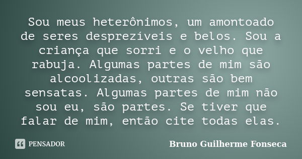 Sou meus heterônimos, um amontoado de seres desprezíveis e belos. Sou a criança que sorri e o velho que rabuja. Algumas partes de mim são alcoolizadas, outras s... Frase de Bruno Guilherme Fonseca.