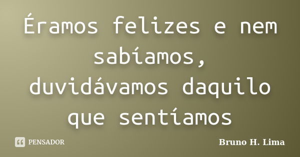 Éramos felizes e nem sabíamos, duvidávamos daquilo que sentíamos... Frase de Bruno H. Lima.