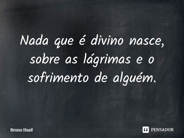 Nada que é divino nasce, sobre as lágrimas e o sofrimento de alguém.... Frase de Bruno Hazê.