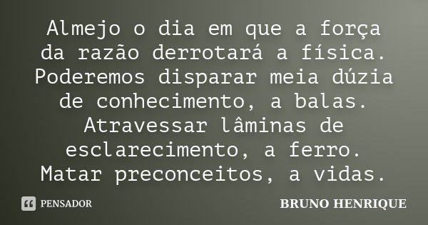 Almejo o dia em que a força da razão derrotará a física. Poderemos disparar meia dúzia de conhecimento, a balas. Atravessar lâminas de esclarecimento, a ferro. ... Frase de Bruno Henrique.