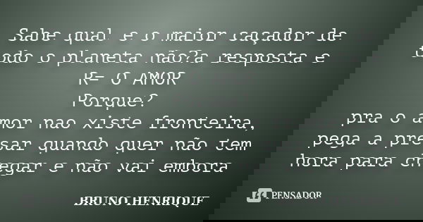 Sabe qual e o maior caçador de todo o planeta não?a resposta e R= O AMOR Porque? pra o amor nao xiste fronteira, pega a presar quando quer não tem hora para che... Frase de Bruno Henrique.