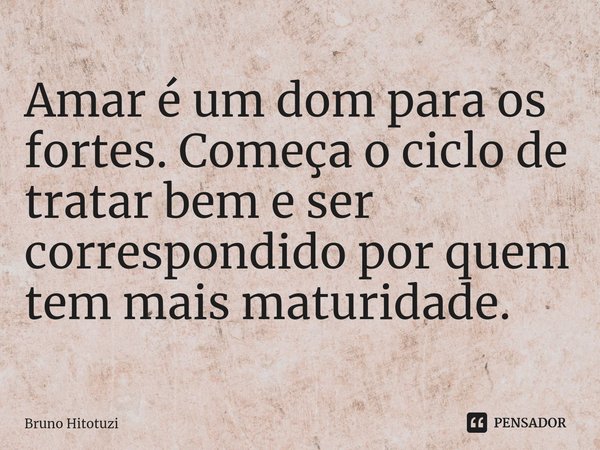 ⁠Amar é um dom para os fortes. Começa o ciclo de tratar bem e ser correspondido por quem tem mais maturidade.... Frase de Bruno Hitotuzi.