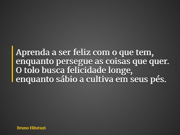 Aprenda a ser feliz com o que tem, enquanto persegue as coisas que quer. O tolo busca felicidade longe, enquanto sábio a cultiva em seus pés.... Frase de Bruno Hitotuzi.
