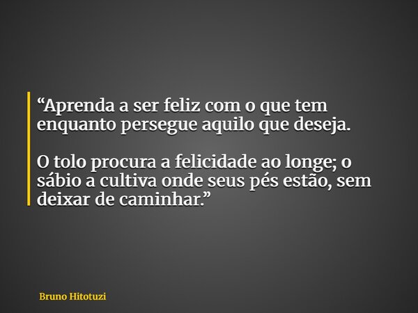 “Aprenda a ser feliz com o que tem enquanto persegue aquilo que deseja. O tolo procura a felicidade ao longe; o sábio a cultiva onde seus pés estão, sem deixar ... Frase de Bruno Hitotuzi.