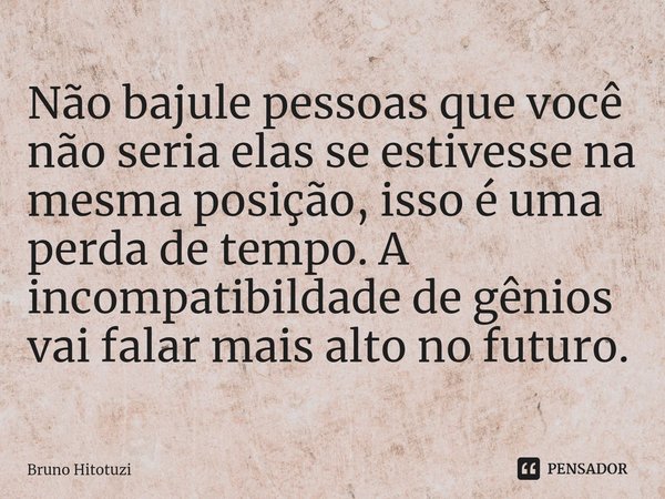 ⁠Não bajule pessoas que você não seria elas se estivesse na mesma posição, isso é uma perda de tempo. A incompatibildade de gênios vai falar mais alto no futuro... Frase de Bruno Hitotuzi.