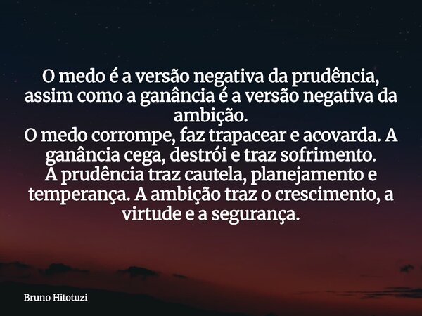 O medo é a versão negativa da prudência, assim como a ganância é a versão negativa da ambição. O medo corrompe, faz trapacear e acovarda. A ganância cega, destr... Frase de Bruno Hitotuzi.