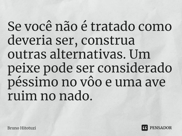 Se você não é tratado como deveria ser, construa outras alternativas. Um peixe pode ser considerado péssimo no vôo e uma ave ruim no nado. ⁠... Frase de Bruno Hitotuzi.