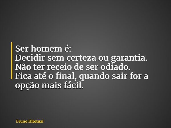 Ser homem é: Decidir sem certeza ou garantia. Não ter receio de ser odiado. Fica até o final, quando sair for a opção mais fácil.... Frase de Bruno Hitotuzi.