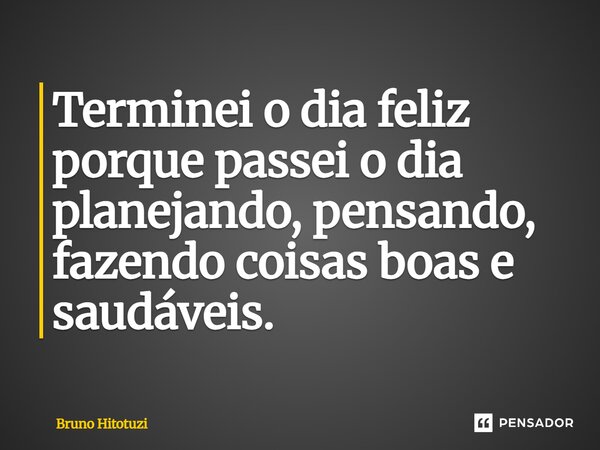 Terminei o dia feliz porque passei o dia planejando, pensando, fazendo coisas boas e saudáveis.... Frase de Bruno Hitotuzi.