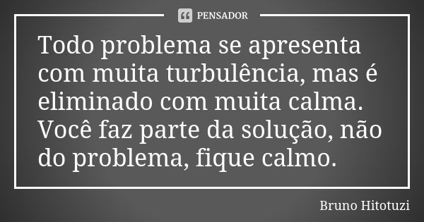 Todo problema se apresenta com muita turbulência, mas é eliminado com muita calma. Você faz parte da solução, não do problema, fique calmo.... Frase de Bruno Hitotuzi.