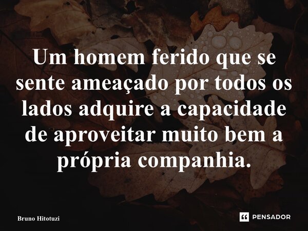 ⁠Um homem ferido que se sente ameaçado por todos os lados adquire a capacidade de aproveitar muito bem a própria companhia.... Frase de Bruno Hitotuzi.